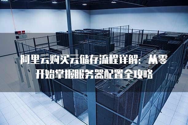 阿里云购买云储存流程详解:从零开始掌握服务器配置全攻略
