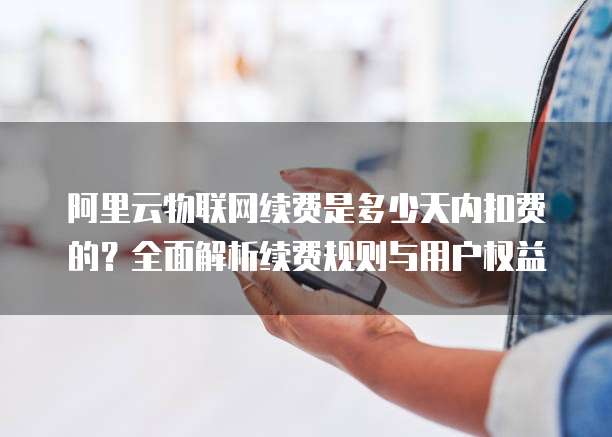 阿里云物联网续费是多少天内扣费的?全面解析续费规则与用户权益