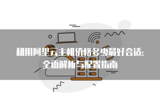 租用阿里云主机价格多少最好合适：全面解析与配置指南