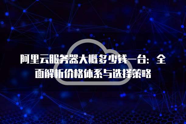 阿里云服务器大概多少钱一台:全面解析价格体系与选择策略