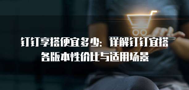 钉钉享搭便宜多少:详解钉钉宜搭各版本性价比与适用场景