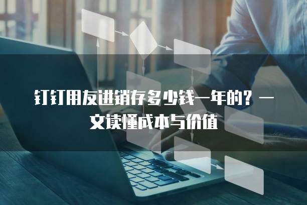 钉钉用友进销存多少钱一年的？一文读懂成本与价值