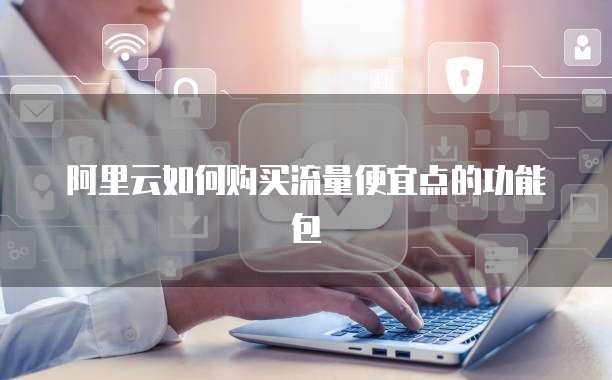 阿里云如何购买流量便宜点的功能包