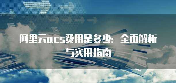 阿里云acs费用是多少:全面解析与实用指南