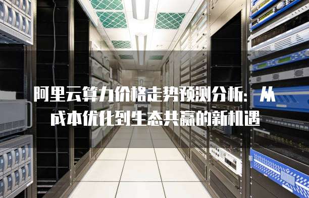 阿里云算力价格走势预测分析:从成本优化到生态共赢的新机遇