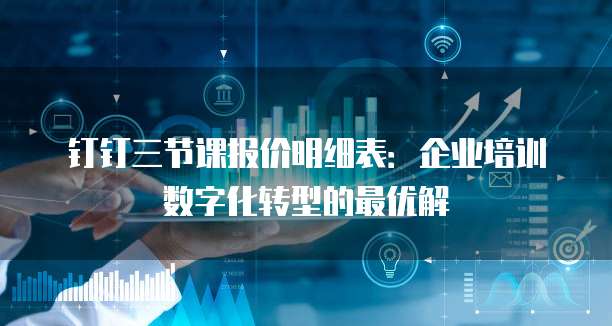 钉钉三节课报价明细表：企业培训数字化转型的最优解