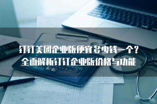 钉钉美团企业版便宜多少钱一个?全面解析钉钉企业版价格与功能