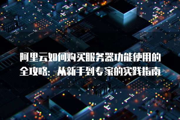 阿里云如何购买服务器功能使用的全攻略:从新手到专家的实践指南