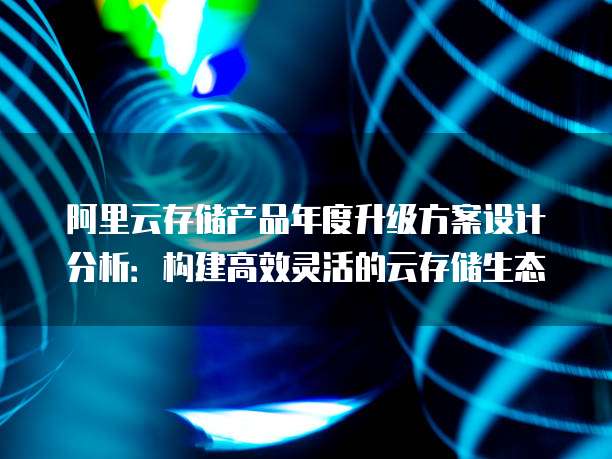 阿里云存储产品年度升级方案设计分析:构建高效灵活的云存储生态