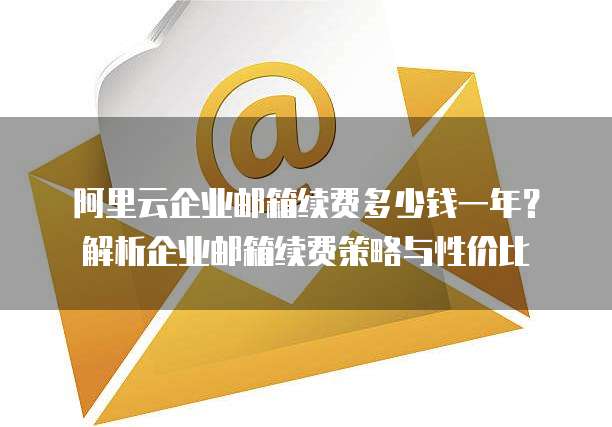 阿里云企业邮箱续费多少钱一年?解析企业邮箱续费策略与性价比