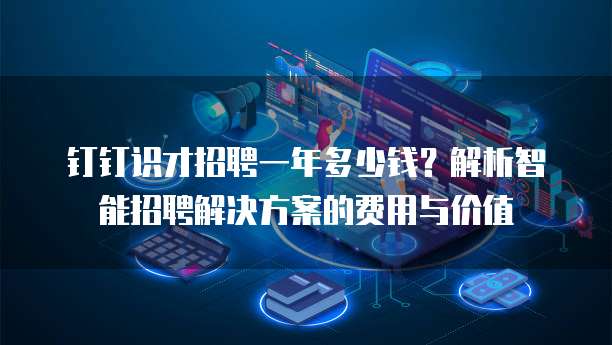 钉钉识才招聘一年多少钱？解析智能招聘解决方案的费用与价值