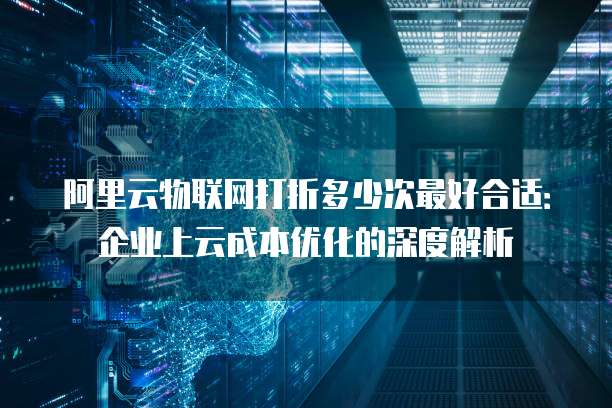 阿里云物联网打折多少次最好合适：企业上云成本优化的深度解析