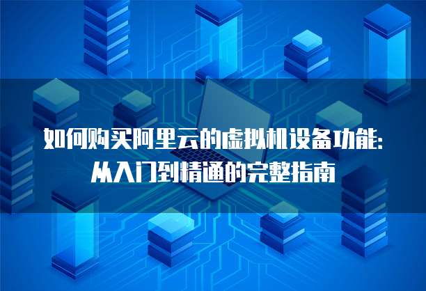 如何购买阿里云的虚拟机设备功能:从入门到精通的完整指南