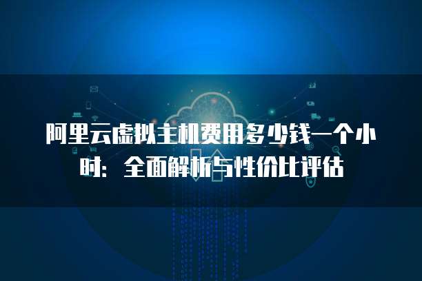 阿里云虚拟主机费用多少钱一个小时：全面解析与性价比评估