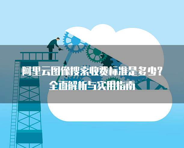 阿里云图像搜索收费标准是多少？全面解析与实用指南