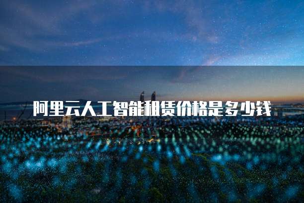 阿里云人工智能租赁价格是多少钱