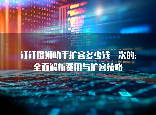 钉钉橙狮助手扩容多少钱一次的：全面解析费用与扩容策略