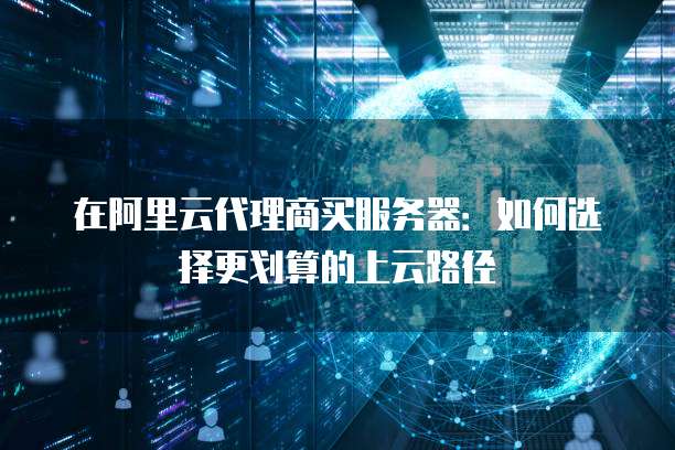 在阿里云代理商买服务器:如何选择更划算的上云路径