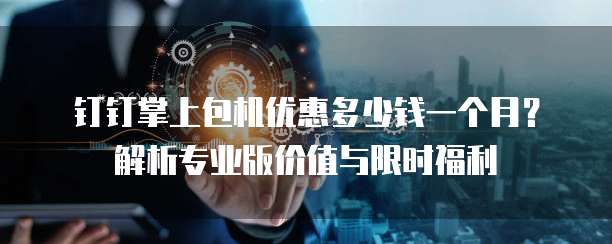 钉钉掌上包机优惠多少钱一个月?解析专业版价值与限时福利