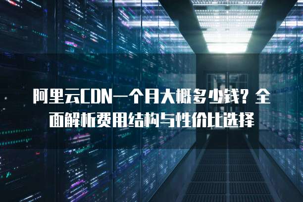 阿里云CDN一个月大概多少钱?全面解析费用结构与性价比选择