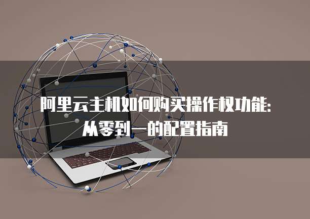 阿里云主机如何购买操作权功能:从零到一的配置指南