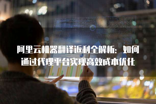 阿里云机器翻译返利全解析:如何通过代理平台实现高效成本优化