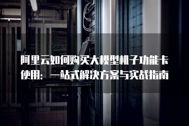 阿里云如何购买大模型机子功能卡使用:一站式解决方案与实战指南