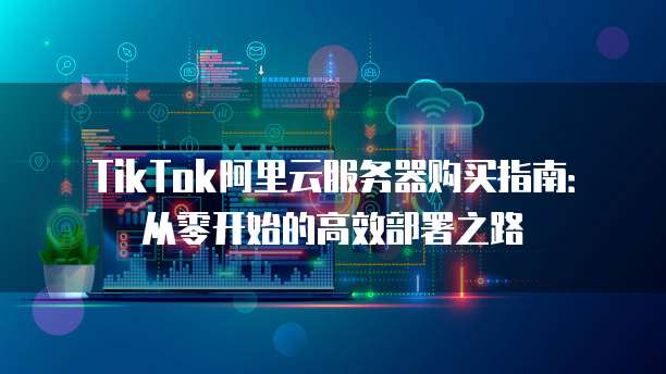 TikTok阿里云服务器购买指南：从零开始的高效部署之路