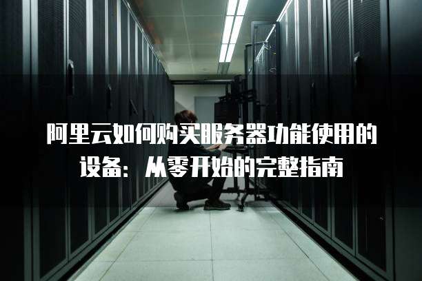 阿里云如何购买服务器功能使用的设备:从零开始的完整指南
