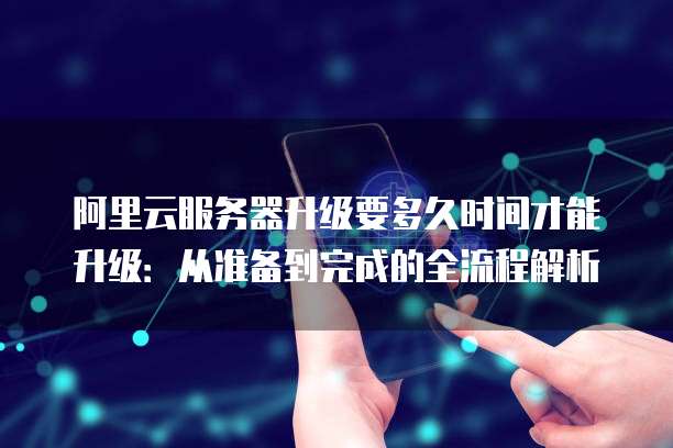 阿里云服务器升级要多久时间才能升级:从准备到完成的全流程解析