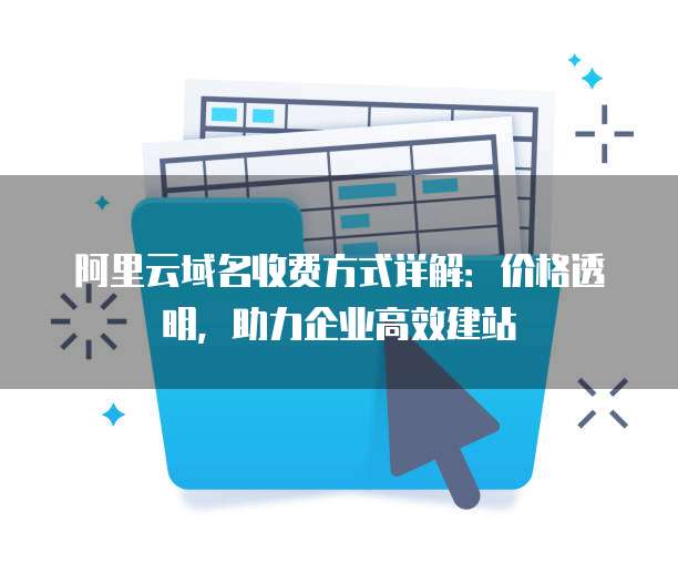 阿里云域名收费方式详解:价格透明,助力企业高效建站