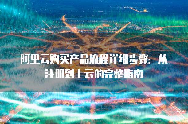 阿里云购买产品流程详细步骤:从注册到上云的完整指南