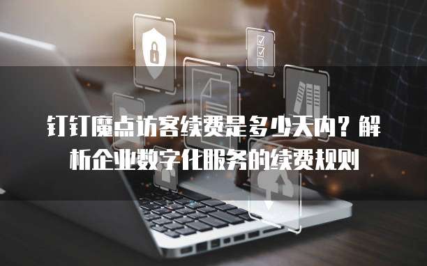 钉钉魔点访客续费是多少天内?解析企业数字化服务的续费规则