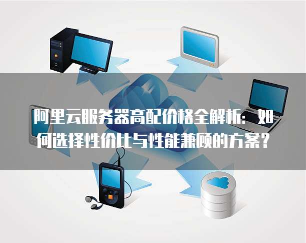 阿里云服务器高配价格全解析:如何选择性价比与性能兼顾的方案?