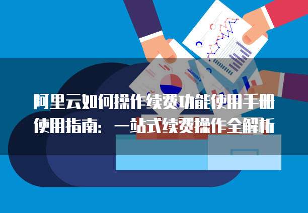 阿里云如何操作续费功能使用手册使用指南:一站式续费操作全解析