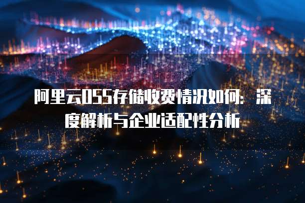 阿里云OSS存储收费情况如何:深度解析与企业适配性分析