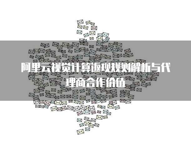 阿里云视觉计算返现规则解析与代理商合作价值