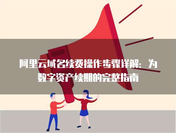 阿里云域名续费操作步骤详解:为数字资产续期的完整指南
