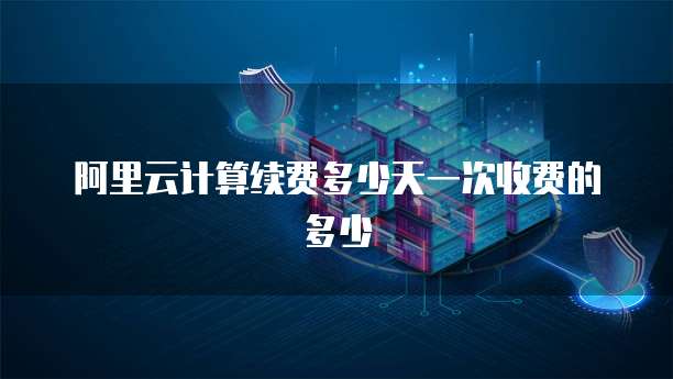 阿里云计算续费多少天一次收费的多少