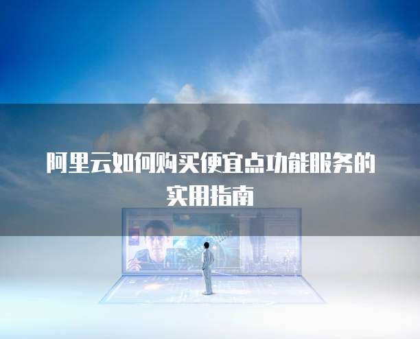 阿里云如何购买便宜点功能服务的实用指南