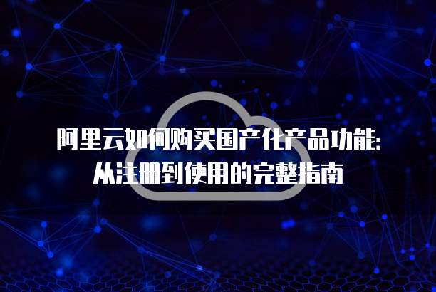 阿里云如何购买国产化产品功能：从注册到使用的完整指南