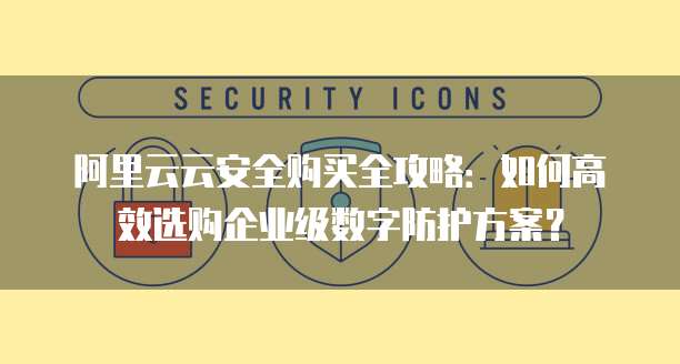 阿里云云安全购买全攻略:如何高效选购企业级数字防护方案?