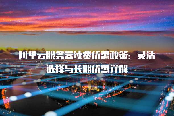 阿里云服务器续费优惠政策:灵活选择与长期优惠详解