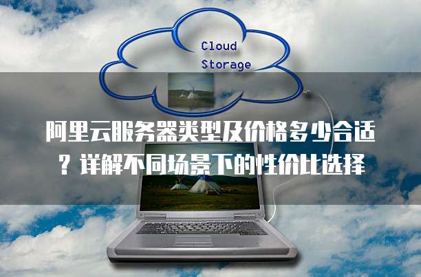 阿里云服务器类型及价格多少合适?详解不同场景下的性价比选择