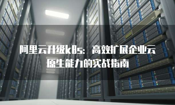 阿里云升级k8s:高效扩展企业云原生能力的实战指南