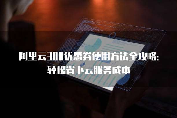 阿里云300优惠券使用方法全攻略:轻松省下云服务成本