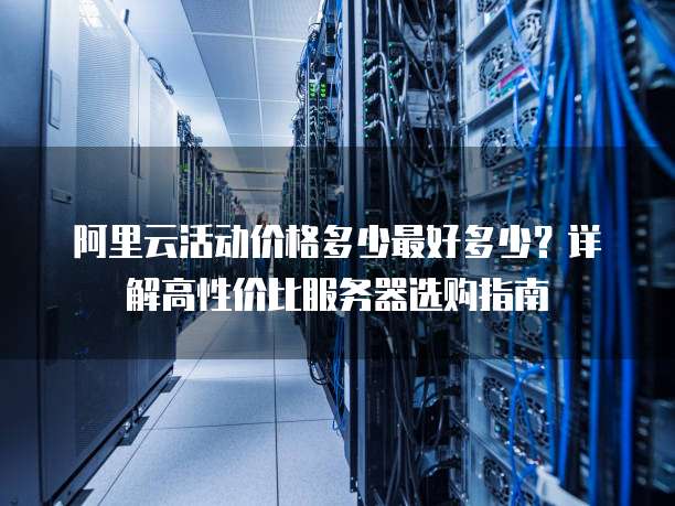 阿里云活动价格多少最好多少?详解高性价比服务器选购指南