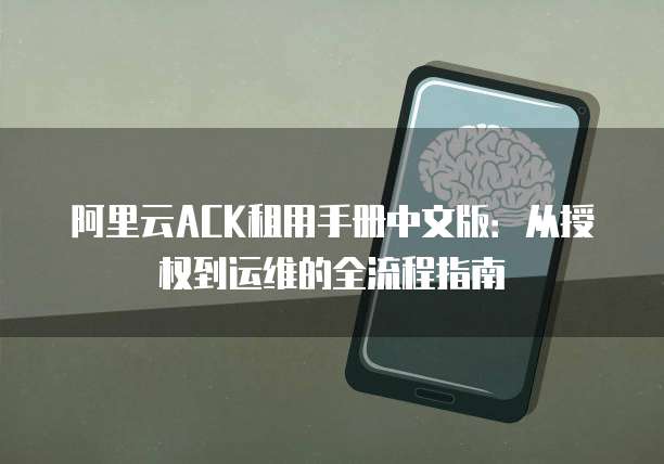 阿里云ACK租用手册中文版:从授权到运维的全流程指南