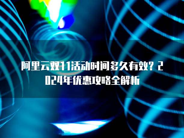阿里云双11活动时间多久有效?2024年优惠攻略全解析