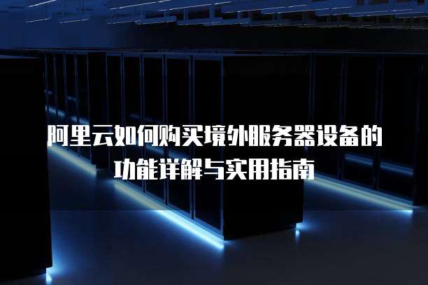 阿里云如何购买境外服务器设备的功能详解与实用指南